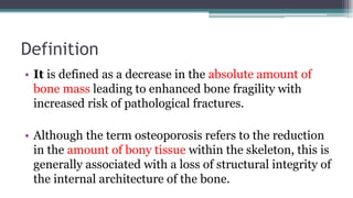 Definition
• It is defined as a decrease in the absolute amount of
bone mass leading to enhanced bone fragility with
increased risk of pathological fractures.
• Although the term osteoporosis refers to the reduction
in the amount of bony tissue within the skeleton, this is
generally associated with a loss of structural integrity of
the internal architecture of the bone.
 