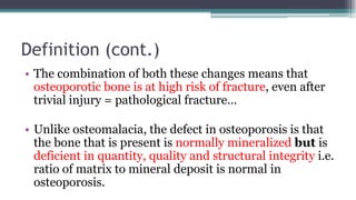 Definition (cont.)
• The combination of both these changes means that
osteoporotic bone is at high risk of fracture, even after
trivial injury = pathological fracture…
• Unlike osteomalacia, the defect in osteoporosis is that
the bone that is present is normally mineralized but is
deficient in quantity, quality and structural integrity i.e.
ratio of matrix to mineral deposit is normal in
osteoporosis.
 
