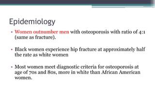 Epidemiology
• Women outnumber men with osteoporosis with ratio of 4:1
(same as fracture).
• Black women experience hip fracture at approximately half
the rate as white women
• Most women meet diagnostic criteria for osteoporosis at
age of 70s and 80s, more in white than African American
women.
 