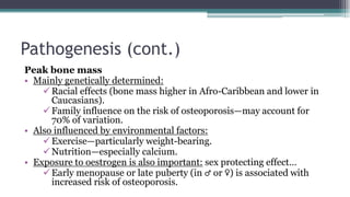 Pathogenesis (cont.)
Peak bone mass
• Mainly genetically determined:
Racial effects (bone mass higher in Afro-Caribbean and lower in
Caucasians).
Family influence on the risk of osteoporosis—may account for
70% of variation.
• Also influenced by environmental factors:
Exercise—particularly weight-bearing.
Nutrition—especially calcium.
• Exposure to oestrogen is also important: sex protecting effect…
Early menopause or late puberty (in ♂ or ♀) is associated with
increased risk of osteoporosis.
 