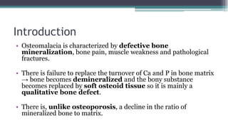 Introduction
• Osteomalacia is characterized by defective bone
mineralization, bone pain, muscle weakness and pathological
fractures.
• There is failure to replace the turnover of Ca and P in bone matrix
→ bone becomes demineralized and the bony substance
becomes replaced by soft osteoid tissue so it is mainly a
qualitative bone defect.
• There is, unlike osteoporosis, a decline in the ratio of
mineralized bone to matrix.
 