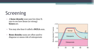 Screening
• A bone density scan uses low dose X-
rays to see how dense (or strong)
bones are.
• You may also hear it called a DEXA scan.
• Bone density scans are often used to
diagnose or assess risk of osteoporosis
 