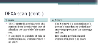 DEXA scan (cont.)
T-score Z- Score
• The T-score is a comparison of a
person's bone density with that of
a healthy 30-year-old of the same
sex.
• It is utilized as standard of care in
postmenopausal women or men >
50 years
• The Z-score is a comparison of a
person's bone density with that of
an average person of the same age
and sex.
• It is used in premenopausal
women or in men < 50 years
 