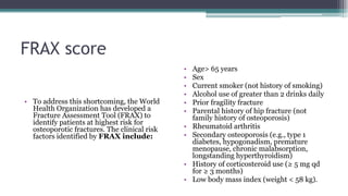 FRAX score
• To address this shortcoming, the World
Health Organization has developed a
Fracture Assessment Tool (FRAX) to
identify patients at highest risk for
osteoporotic fractures. The clinical risk
factors identified by FRAX include:
• Age> 65 years
• Sex
• Current smoker (not history of smoking)
• Alcohol use of greater than 2 drinks daily
• Prior fragility fracture
• Parental history of hip fracture (not
family history of osteoporosis)
• Rheumatoid arthritis
• Secondary osteoporosis (e.g., type 1
diabetes, hypogonadism, premature
menopause, chronic malabsorption,
longstanding hyperthyroidism)
• History of corticosteroid use (≥ 5 mg qd
for ≥ 3 months)
• Low body mass index (weight < 58 kg).
 