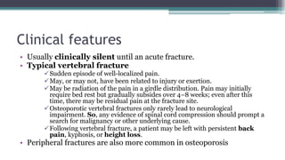 Clinical features
• Usually clinically silent until an acute fracture.
• Typical vertebral fracture
Sudden episode of well-localized pain.
May, or may not, have been related to injury or exertion.
May be radiation of the pain in a girdle distribution. Pain may initially
require bed rest but gradually subsides over 4–8 weeks; even after this
time, there may be residual pain at the fracture site.
Osteoporotic vertebral fractures only rarely lead to neurological
impairment. So, any evidence of spinal cord compression should prompt a
search for malignancy or other underlying cause.
Following vertebral fracture, a patient may be left with persistent back
pain, kyphosis, or height loss.
• Peripheral fractures are also more common in osteoporosis
 
