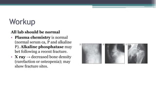 Workup
All lab should be normal
• Plasma chemistry is normal
(normal serum ca, P and alkaline
P). Alkaline phosphatase may
bet following a recent fracture.
• X ray → decreased bone density
(rarefaction or osteopenia); may
show fracture sites.
 