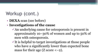 Workup (cont.)
• DEXA scan (see before)
• Investigations of the cause
An underlying cause for osteoporosis is present in
approximately 10–30% of women and up to 50% of
men with osteoporosis.
It is helpful to target investigations at those people
who have a significantly lower than expected bone
mass for their age (Z score <–2).
 