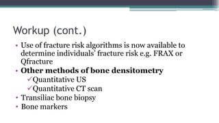 Workup (cont.)
• Use of fracture risk algorithms is now available to
determine individuals’ fracture risk e.g. FRAX or
Qfracture
• Other methods of bone densitometry
Quantitative US
Quantitative CT scan
• Transiliac bone biopsy
• Bone markers
 