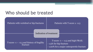 Who should be treated
Patients with vertebral or hip fractures Patients with T‐score ≤ ‐2.5
T-score -1 – -2.5 and history of fragility
fracture
T-score -1 – -2.5 and high FRAX:
- ≥3% for hip fracture
- ≥20% for a major osteoporotic fracture
Indication of treatment
 
