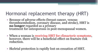 Hormonal replacement therapy (HRT)
• Because of adverse effects (breast cancer, venous
thromboembolism, coronary disease, and stroke), HRT is
no longer regarded as a primary
treatment for osteoporosis in post-menopausal women.
• When a woman is receiving HRT for climacteric symptoms,
however, there will be a beneficial effect on fracture risk
reduction.
• Skeletal protection is rapidly lost on cessation of HRT.
 