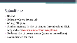 Raloxifene
• SERM
• Evista or Osteo 60 mg tab
• 60 mg PO qday.
• Similar increase in risk of venous thrombosis as HRT.
• May induce/worsen climacteric symptoms.
• Reduces risk of breast cancer (same as tamoxifene).
• Not indicated for men
 