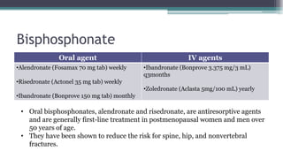 Bisphosphonate
Oral agent IV agents
•Alendronate (Fosamax 70 mg tab) weekly
•Risedronate (Actonel 35 mg tab) weekly
•Ibandronate (Bonprove 150 mg tab) monthly
•Ibandronate (Bonprove 3.375 mg/3 mL)
q3months
•Zoledronate (Aclasta 5mg/100 mL) yearly
• Oral bisphosphonates, alendronate and risedronate, are antiresorptive agents
and are generally first-line treatment in postmenopausal women and men over
50 years of age.
• They have been shown to reduce the risk for spine, hip, and nonvertebral
fractures.
 