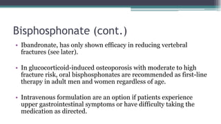 Bisphosphonate (cont.)
• Ibandronate, has only shown efficacy in reducing vertebral
fractures (see later).
• In glucocorticoid-induced osteoporosis with moderate to high
fracture risk, oral bisphosphonates are recommended as first-line
therapy in adult men and women regardless of age.
• Intravenous formulation are an option if patients experience
upper gastrointestinal symptoms or have difficulty taking the
medication as directed.
 