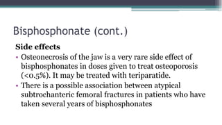 Bisphosphonate (cont.)
Side effects
• Osteonecrosis of the jaw is a very rare side effect of
bisphosphonates in doses given to treat osteoporosis
(<0.5%). It may be treated with teriparatide.
• There is a possible association between atypical
subtrochanteric femoral fractures in patients who have
taken several years of bisphosphonates
 