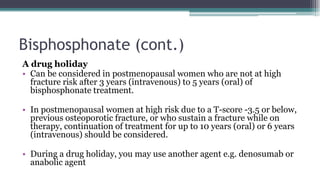 Bisphosphonate (cont.)
A drug holiday
• Can be considered in postmenopausal women who are not at high
fracture risk after 3 years (intravenous) to 5 years (oral) of
bisphosphonate treatment.
• In postmenopausal women at high risk due to a T-score -3.5 or below,
previous osteoporotic fracture, or who sustain a fracture while on
therapy, continuation of treatment for up to 10 years (oral) or 6 years
(intravenous) should be considered.
• During a drug holiday, you may use another agent e.g. denosumab or
anabolic agent
 