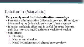 Calcitonin (Miacalcic)
Very rarely used for this indication nowadays
• Parenteral administration (miaclacic 50 – 100 IU amp), or
intranasal spray (miaclacic 50 – 200 IU nasal spray).
• It has an analgesic effect and is useful for acute fracture
pain (e.g. 50–100 mg SC 3 times a week for 6 weeks).
• Side effects
1. Flushing.
2. Nausea and diarrhea.
3. Nasal irritation (nostril alteration every day).
 