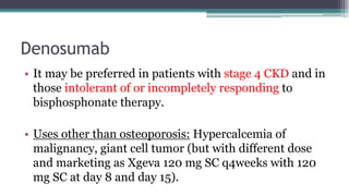 Denosumab
• It may be preferred in patients with stage 4 CKD and in
those intolerant of or incompletely responding to
bisphosphonate therapy.
• Uses other than osteoporosis: Hypercalcemia of
malignancy, giant cell tumor (but with different dose
and marketing as Xgeva 120 mg SC q4weeks with 120
mg SC at day 8 and day 15).
 