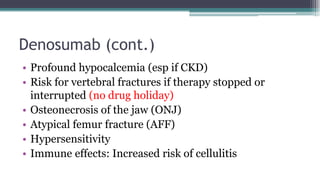 Denosumab (cont.)
• Profound hypocalcemia (esp if CKD)
• Risk for vertebral fractures if therapy stopped or
interrupted (no drug holiday)
• Osteonecrosis of the jaw (ONJ)
• Atypical femur fracture (AFF)
• Hypersensitivity
• Immune effects: Increased risk of cellulitis
 