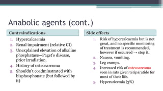 Anabolic agents (cont.)
Contraindications Side effects
1. Hypercalcaemia
2. Renal impairment (relative CI)
3. Unexplained elevation of alkaline
phosphatase—Paget’s disease,
prior irradiation.
4. History of osteosarcoma
5. Shouldn’t coadminstrated with
bisphosphonate (but followed by
it)
1. Risk of hypercalcaemia but is not
great, and no specific monitoring
of treatment is recommended,
however if occurred → stop it.
2. Nausea, vomiting.
3. Leg cramps.
4. Increased risk of osteosarcoma
seen in rats given teriparatide for
most of their life.
5. Hyperuricemia (3%)
 