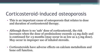 Corticosteroid-induced osteoporosis
• This is an important cause of osteoporosis that relates to dose
and duration of corticosteroid therapy.
• Although there is no ‘safe’ dose of corticosteroid, the risk
increases when the dose of prednisolone exceeds ≥5 mg daily and
is continued for ≥3 months (may occur in as low as 2.5 mg dose).
May occur in improper use of inhaled steroids.
• Corticosteroids have adverse effects on calcium metabolism and
bone cell function.
 