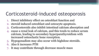 Corticosteroid-induced osteoporosis
1. Direct inhibitory effect on osteoblast function and
2. steroid induced osteoblast and osteocyte apoptosis.
3. Corticosteroids also inhibit intestinal calcium absorption and
4. cause a renal leak of calcium, and this tends to reduce serum
calcium, leading to secondary hyperparathyroidism with
increased osteoclastic bone resorption.
5. Hypogonadism may also occur with highdose steroids.
6. Also it increases PTH
7. It may contribute through decrease muscle mass
 