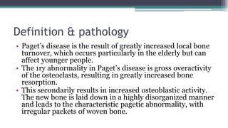 Definition & pathology
• Paget’s disease is the result of greatly increased local bone
turnover, which occurs particularly in the elderly but can
affect younger people.
• The 1ry abnormality in Paget’s disease is gross overactivity
of the osteoclasts, resulting in greatly increased bone
resorption.
• This secondarily results in increased osteoblastic activity.
The new bone is laid down in a highly disorganized manner
and leads to the characteristic pagetic abnormality, with
irregular packets of woven bone.
 