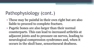 Pathophysiology (cont.)
• These may be painful in their own right but are also
liable to proceed to complete fracture.
• Pagetic bones are also larger than their normal
counterparts. This can lead to increased arthritis at
adjacent joints and to pressure on nerves, leading to
neurological compression syndromes and, when it
occurs in the skull base, sensorineural deafness.
 