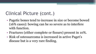 Clinical Picture (cont.)
• Pagetic bones tend to increase in size or become bowed
(16% cases): bowing can be so severe as to interfere
with function.
• Fractures (either complete or fissure) present in 10%.
• Risk of osteosarcoma is increased in active Paget’s
disease but is a very rare finding.
 
