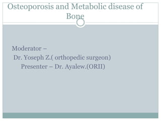 Osteoporosis and Metabolic disease of
Bone
Moderator –
Dr. Yoseph Z.( orthopedic surgeon)
Presenter – Dr. Ayalew.(ORII)
 