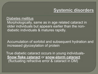 Diabetes mellitus
Morphologically, same as in age related cataract in
older individuals but appears earlier than the non-
diabetic individuals & matures rapidly.
Accumulation of sorbitol and subsequent hydration and
increased glycosylation of protein
True diabetic cataract occurs in young individuals-
Snow flake cataract or snow-storm cataract
(fluctuating refractive error & cataract in DM)
 