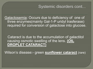 Galactosemia: Occurs due to deficiency of one of
three enzymes(mainly Gal-1-P uridyl trasferase)
required for conversion of galactose into glucose.
Cataract is due to the accumulation of galactitol
causing osmotic swelling of the lens. (OIL
DROPLET CATARACT)
Wilson’s disease:- green sunflower cataract (rare)
 