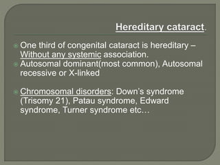  One third of congenital cataract is hereditary –
Without any systemic association.
 Autosomal dominant(most common), Autosomal
recessive or X-linked
 Chromosomal disorders: Down’s syndrome
(Trisomy 21), Patau syndrome, Edward
syndrome, Turner syndrome etc…
 