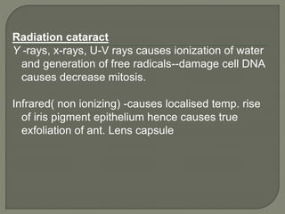 Radiation cataract
Y -rays, x-rays, U-V rays causes ionization of water
and generation of free radicals--damage cell DNA
causes decrease mitosis.
Infrared( non ionizing) -causes localised temp. rise
of iris pigment epithelium hence causes true
exfoliation of ant. Lens capsule
 