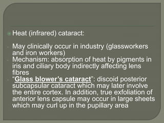  Heat (infrared) cataract:
- May clinically occur in industry (glassworkers
and iron workers)
- Mechanism: absorption of heat by pigments in
iris and ciliary body indirectly affecting lens
fibres
- “Glass blower’s cataract”: discoid posterior
subcapsular cataract which may later involve
the entire cortex. In addition, true exfoliation of
anterior lens capsule may occur in large sheets
which may curl up in the pupillary area
 