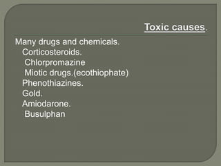 Many drugs and chemicals.
Corticosteroids.
Chlorpromazine
Miotic drugs.(ecothiophate)
Phenothiazines.
Gold.
Amiodarone.
Busulphan
 