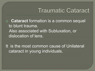  Cataract formation is a common sequel
to blunt trauma.
Also associated with Subluxation, or
dislocation of lens.
It is the most common cause of Unilateral
cataract in young individuals.
 