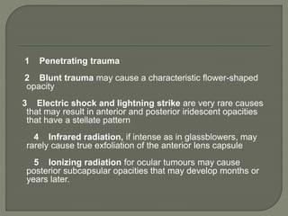 1 Penetrating trauma
2 Blunt trauma may cause a characteristic flower-shaped
opacity
3 Electric shock and lightning strike are very rare causes
that may result in anterior and posterior iridescent opacities
that have a stellate pattern
4 Infrared radiation, if intense as in glassblowers, may
rarely cause true exfoliation of the anterior lens capsule
5 Ionizing radiation for ocular tumours may cause
posterior subcapsular opacities that may develop months or
years later.
 