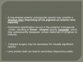  A ring-shaped anterior subcapsular opacity may underlie a
Vossius ring [ Imprinting of iris pigment on anterior lens
capsule]
 Commonly opacification occurs in the posterior subcapsular
cortex resulting in flower -shaped opacity [rossette] which
may subsequently disappear, remain stationary or progress to
maturity.
 Cataract surgery may be necessary for visually significant
opacity.
 Lens protein leak can lead to secondary Glaucoma,uveitis.
 