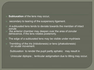  Subluxation of the lens may occur,
 secondary to tearing of the suspensory ligament.
 A subluxated lens tends to deviate towards the meridian of intact
zonule
 the anterior chamber may deepen over the area of zonular
dehiscence, if the lens rotates posteriorly.
 The edge of a subluxated lens may be visible under mydriasis
 Trembling of the iris (iridodonesis) or lens (phakodonesis)
on ocular movement.
Subluxation to render the pupil partly aphakic may result in
Uniocular diplopia ; lenticular astigmatism due to tilting may occur.
 