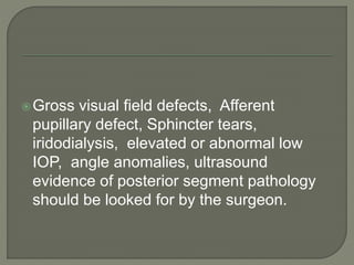 Gross visual field defects, Afferent
pupillary defect, Sphincter tears,
iridodialysis, elevated or abnormal low
IOP, angle anomalies, ultrasound
evidence of posterior segment pathology
should be looked for by the surgeon.
 