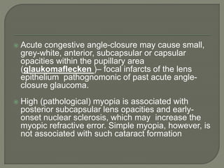  Acute congestive angle-closure may cause small,
grey-white, anterior, subcapsular or capsular
opacities within the pupillary area
(glaukomaflecken )– focal infarcts of the lens
epithelium pathognomonic of past acute angle-
closure glaucoma.
 High (pathological) myopia is associated with
posterior subcapsular lens opacities and early-
onset nuclear sclerosis, which may increase the
myopic refractive error. Simple myopia, however, is
not associated with such cataract formation
 