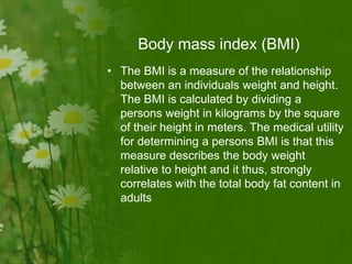 Body mass index (BMI)
• The BMI is a measure of the relationship
between an individuals weight and height.
The BMI is calculated by dividing a
persons weight in kilograms by the square
of their height in meters. The medical utility
for determining a persons BMI is that this
measure describes the body weight
relative to height and it thus, strongly
correlates with the total body fat content in
adults
 