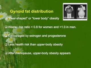 Gynoid fat distribution
 “Pear-shaped” or “lower body” obesity
 Waste : hip ratio < 0.8 for women and <1.0 in men.
 Encouraged by estrogen and progesterone
 Less health risk than upper-body obesity
 After menopause, upper-body obesity appears
 