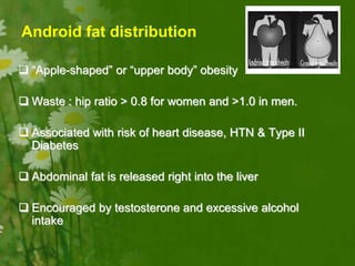  “Apple-shaped” or “upper body” obesity
 Waste : hip ratio > 0.8 for women and >1.0 in men.
 Associated with risk of heart disease, HTN & Type II
Diabetes
 Abdominal fat is released right into the liver
 Encouraged by testosterone and excessive alcohol
intake
Android fat distribution
 