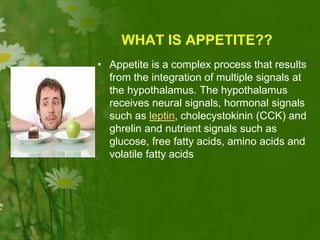 WHAT IS APPETITE??
• Appetite is a complex process that results
from the integration of multiple signals at
the hypothalamus. The hypothalamus
receives neural signals, hormonal signals
such as leptin, cholecystokinin (CCK) and
ghrelin and nutrient signals such as
glucose, free fatty acids, amino acids and
volatile fatty acids
 