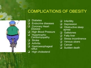COMPLICATIONS OF OBESITY
 Infertility
 Depression
 Obstructive sleep
apnea
 Gallstones
 Fatty liver
 Stress incontinence
 Venous ulcers
 Cancer
 Sudden death
 Diabetes
 Endocrine diseases
 Coronary Heart
Disease
 High Blood Pressure
 Hypertrophic
Cardiomyopathy
 Stroke
 Arthritis
 Gastroesophageal
reflux
 High cholesterol
 