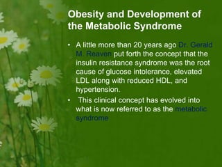 Obesity and Development of
the Metabolic Syndrome
• A little more than 20 years ago Dr. Gerald
M. Reaven put forth the concept that the
insulin resistance syndrome was the root
cause of glucose intolerance, elevated
LDL along with reduced HDL, and
hypertension.
• This clinical concept has evolved into
what is now referred to as the metabolic
syndrome
 