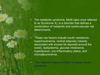 • The metabolic syndrome, MetS (also once referred
to as Syndrome X), is a disorder that defines a
combination of metabolic and cardiovascular risk
determinants.
• These risk factors include insulin resistance,
hyperinsulinemia, central adiposity (obesity
associated with excess fat deposits around the
waist), dyslipidemia, glucose intolerance,
hypertension, pro-inflammatory status, and
microalbuminemia.
• The hallmark feature of MetS is indeed insulin
resistance.
 