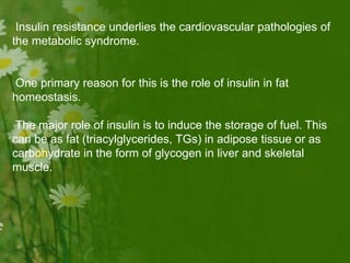 Insulin resistance underlies the cardiovascular pathologies of
the metabolic syndrome.
One primary reason for this is the role of insulin in fat
homeostasis.
The major role of insulin is to induce the storage of fuel. This
can be as fat (triacylglycerides, TGs) in adipose tissue or as
carbohydrate in the form of glycogen in liver and skeletal
muscle.
 