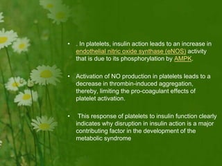 • . In platelets, insulin action leads to an increase in
endothelial nitric oxide synthase (eNOS) activity
that is due to its phosphorylation by AMPK.
• Activation of NO production in platelets leads to a
decrease in thrombin-induced aggregation,
thereby, limiting the pro-coagulant effects of
platelet activation.
• This response of platelets to insulin function clearly
indicates why disruption in insulin action is a major
contributing factor in the development of the
metabolic syndrome
 